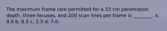 The maximum frame rate permitted for a 15 cm penetration depth, three focuses, and 200 scan lines per frame is ________. a. 8.0 b. 8.5 c. 2.5 d. 7.0