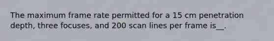 The maximum frame rate permitted for a 15 cm penetration depth, three focuses, and 200 scan lines per frame is__.