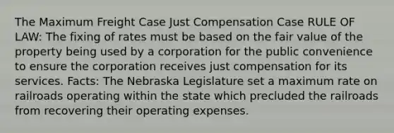 The Maximum Freight Case Just Compensation Case RULE OF LAW: The fixing of rates must be based on the fair value of the property being used by a corporation for the public convenience to ensure the corporation receives just compensation for its services. Facts: The Nebraska Legislature set a maximum rate on railroads operating within the state which precluded the railroads from recovering their operating expenses.