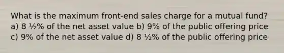 What is the maximum front-end sales charge for a mutual fund? a) 8 ½% of the net asset value b) 9% of the public offering price c) 9% of the net asset value d) 8 ½% of the public offering price