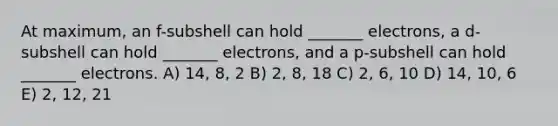 At maximum, an f-subshell can hold _______ electrons, a d-subshell can hold _______ electrons, and a p-subshell can hold _______ electrons. A) 14, 8, 2 B) 2, 8, 18 C) 2, 6, 10 D) 14, 10, 6 E) 2, 12, 21