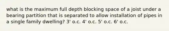 what is the maximum full depth blocking space of a joist under a bearing partition that is separated to allow installation of pipes in a single family dwelling? 3' o.c. 4' o.c. 5' o.c. 6' o.c.