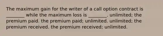 The maximum gain for the writer of a call option contract is ________ while the maximum loss is ________. unlimited; the premium paid. the premium paid; unlimited. unlimited; the premium received. the premium received; unlimited.