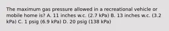 The maximum gas pressure allowed in a recreational vehicle or mobile home is? A. 11 inches w.c. (2.7 kPa) B. 13 inches w.c. (3.2 kPa) C. 1 psig (6.9 kPa) D. 20 psig (138 kPa)