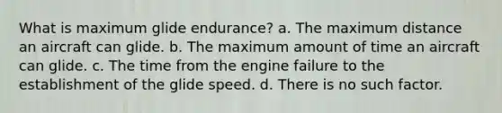 What is maximum glide endurance? a. The maximum distance an aircraft can glide. b. The maximum amount of time an aircraft can glide. c. The time from the engine failure to the establishment of the glide speed. d. There is no such factor.