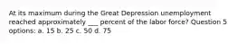 At its maximum during the Great Depression unemployment reached approximately ___ percent of the labor force? Question 5 options: a. 15 b. 25 c. 50 d. 75