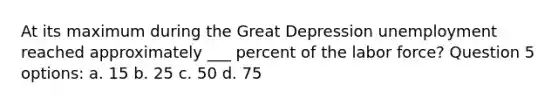 At its maximum during the Great Depression unemployment reached approximately ___ percent of the labor force? Question 5 options: a. 15 b. 25 c. 50 d. 75