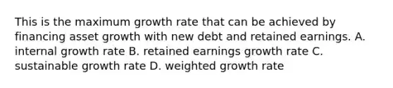 This is the maximum growth rate that can be achieved by financing asset growth with new debt and retained earnings. A. internal growth rate B. retained earnings growth rate C. sustainable growth rate D. weighted growth rate