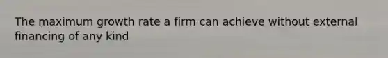 The maximum growth rate a firm can achieve without external financing of any kind