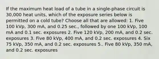 If the maximum heat load of a tube in a single-phase circuit is 30,000 heat units, which of the exposure series below is permitted on a cold tube? Choose all that are allowed: 1. Five 100 kVp, 300 mA, and 0.25 sec., followed by one 100 kVp, 100 mA and 0.1 sec. exposures 2. Five 120 kVp, 200 mA, and 0.2 sec. exposures 3. Five 80 kVp, 400 mA, and 0.2 sec. exposures 4. Six 75 kVp, 350 mA, and 0.2 sec. exposures 5.. Five 80 kVp, 350 mA, and 0.2 sec. exposures