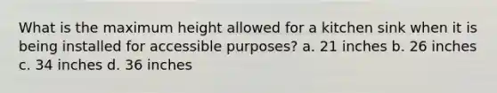 What is the maximum height allowed for a kitchen sink when it is being installed for accessible purposes? a. 21 inches b. 26 inches c. 34 inches d. 36 inches