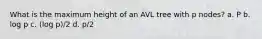 What is the maximum height of an AVL tree with p nodes? a. P b. log p c. (log p)/2 d. p/2