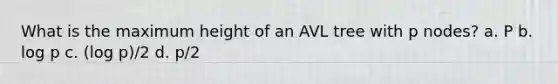 What is the maximum height of an AVL tree with p nodes? a. P b. log p c. (log p)/2 d. p/2