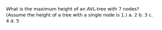 What is the maximum height of an AVL-tree with 7 nodes? (Assume the height of a tree with a single node is 1.) a. 2 b. 3 c. 4 d. 5