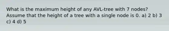 What is the maximum height of any AVL-tree with 7 nodes? Assume that the height of a tree with a single node is 0. a) 2 b) 3 c) 4 d) 5