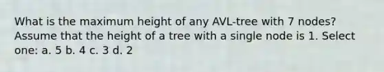 What is the maximum height of any AVL-tree with 7 nodes? Assume that the height of a tree with a single node is 1. Select one: a. 5 b. 4 c. 3 d. 2