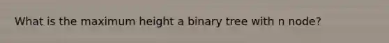 What is the maximum height a binary tree with n node?