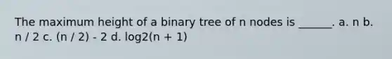 The maximum height of a binary tree of n nodes is ______. a. n b. n / 2 c. (n / 2) - 2 d. log2(n + 1)