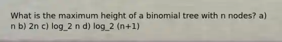 What is the maximum height of a binomial tree with n nodes? a) n b) 2n c) log_2 n d) log_2 (n+1)