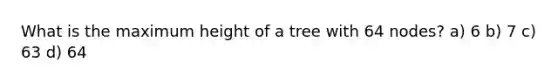 What is the maximum height of a tree with 64 nodes? a) 6 b) 7 c) 63 d) 64