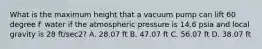 What is the maximum height that a vacuum pump can lift 60 degree F water if the atmospheric pressure is 14.6 psia and local gravity is 28 ft/sec2? A. 28.07 ft B. 47.07 ft C. 56.07 ft D. 38.07 ft