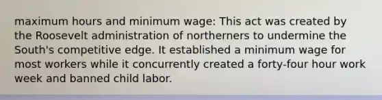 maximum hours and minimum wage: This act was created by the Roosevelt administration of northerners to undermine the South's competitive edge. It established a minimum wage for most workers while it concurrently created a forty-four hour work week and banned child labor.