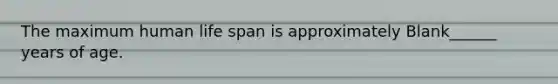 The maximum human life span is approximately Blank______ years of age.