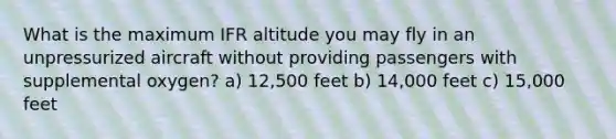 What is the maximum IFR altitude you may fly in an unpressurized aircraft without providing passengers with supplemental oxygen? a) 12,500 feet b) 14,000 feet c) 15,000 feet