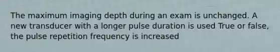 The maximum imaging depth during an exam is unchanged. A new transducer with a longer pulse duration is used True or false, the pulse repetition frequency is increased