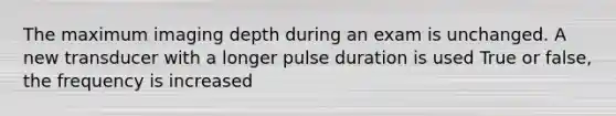 The maximum imaging depth during an exam is unchanged. A new transducer with a longer pulse duration is used True or false, the frequency is increased