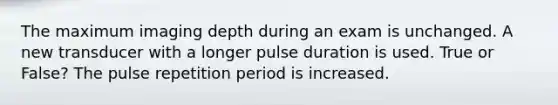 The maximum imaging depth during an exam is unchanged. A new transducer with a longer pulse duration is used. True or False? The pulse repetition period is increased.