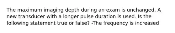 The maximum imaging depth during an exam is unchanged. A new transducer with a longer pulse duration is used. Is the following statement true or false? -The frequency is increased