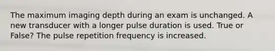 The maximum imaging depth during an exam is unchanged. A new transducer with a longer pulse duration is used. True or False? The pulse repetition frequency is increased.