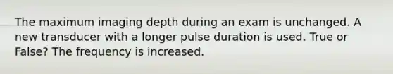 The maximum imaging depth during an exam is unchanged. A new transducer with a longer pulse duration is used. True or False? The frequency is increased.