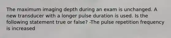 The maximum imaging depth during an exam is unchanged. A new transducer with a longer pulse duration is used. Is the following statement true or false? -The pulse repetition frequency is increased