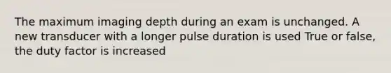 The maximum imaging depth during an exam is unchanged. A new transducer with a longer pulse duration is used True or false, the duty factor is increased