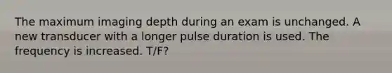 The maximum imaging depth during an exam is unchanged. A new transducer with a longer pulse duration is used. The frequency is increased. T/F?