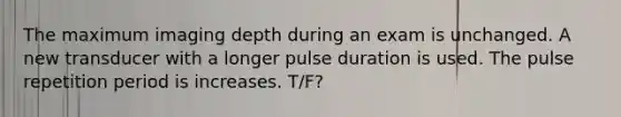 The maximum imaging depth during an exam is unchanged. A new transducer with a longer pulse duration is used. The pulse repetition period is increases. T/F?