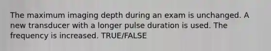 The maximum imaging depth during an exam is unchanged. A new transducer with a longer pulse duration is used. The frequency is increased. TRUE/FALSE