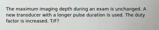 The maximum imaging depth during an exam is unchanged. A new transducer with a longer pulse duration is used. The duty factor is increased. T/F?