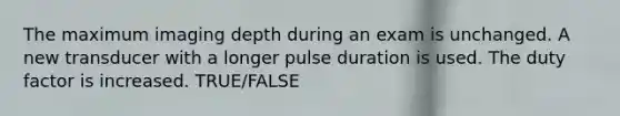 The maximum imaging depth during an exam is unchanged. A new transducer with a longer pulse duration is used. The duty factor is increased. TRUE/FALSE