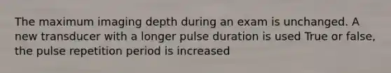 The maximum imaging depth during an exam is unchanged. A new transducer with a longer pulse duration is used True or false, the pulse repetition period is increased