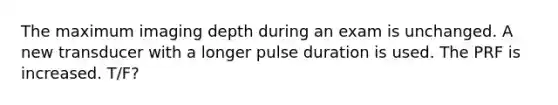 The maximum imaging depth during an exam is unchanged. A new transducer with a longer pulse duration is used. The PRF is increased. T/F?