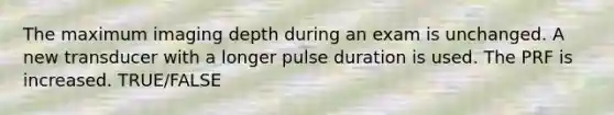 The maximum imaging depth during an exam is unchanged. A new transducer with a longer pulse duration is used. The PRF is increased. TRUE/FALSE