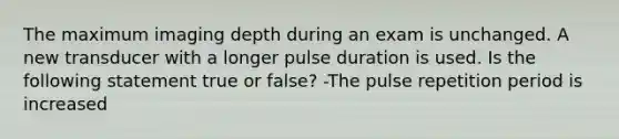 The maximum imaging depth during an exam is unchanged. A new transducer with a longer pulse duration is used. Is the following statement true or false? -The pulse repetition period is increased