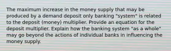 The maximum increase in the money supply that may be produced by a demand deposit only banking "system" is related to the deposit (money) multiplier. Provide an equation for the deposit multiplier. Explain how the banking system "as a whole" may go beyond the actions of individual banks in influencing the money supply.