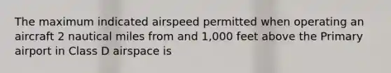 The maximum indicated airspeed permitted when operating an aircraft 2 nautical miles from and 1,000 feet above the Primary airport in Class D airspace is