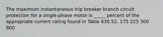 The maximum instantaneous trip breaker branch circuit protection for a single-phase motor is _____ percent of the appropriate current rating found in Table 430.52. 175 225 300 800