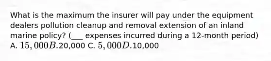 What is the maximum the insurer will pay under the equipment dealers pollution cleanup and removal extension of an inland marine policy? (___ expenses incurred during a 12-month period) A. 15,000 B.20,000 C. 5,000 D.10,000