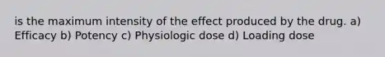 is the maximum intensity of the effect produced by the drug. a) Efficacy b) Potency c) Physiologic dose d) Loading dose